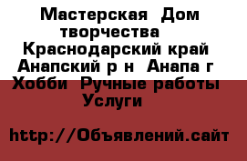 Мастерская “Дом творчества“ - Краснодарский край, Анапский р-н, Анапа г. Хобби. Ручные работы » Услуги   